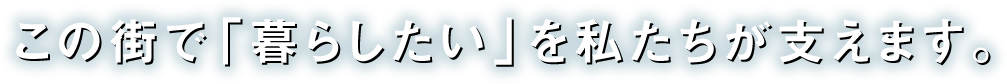 この街で「暮らしたい」を私たちが支えます。
